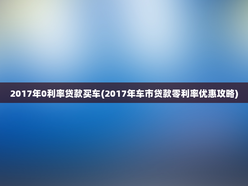 2017年0利率贷款买车(2017年车市贷款零利率优惠攻略)