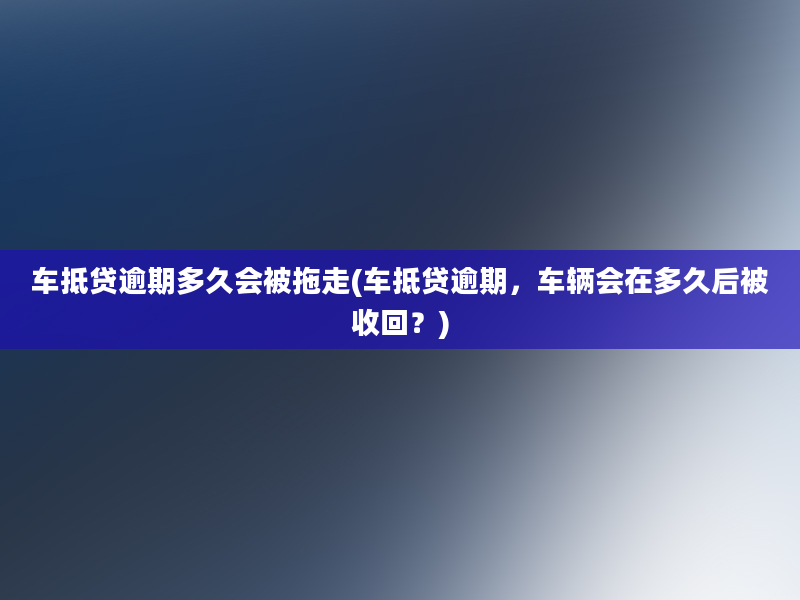 车抵贷逾期多久会被拖走(车抵贷逾期，车辆会在多久后被收回？)