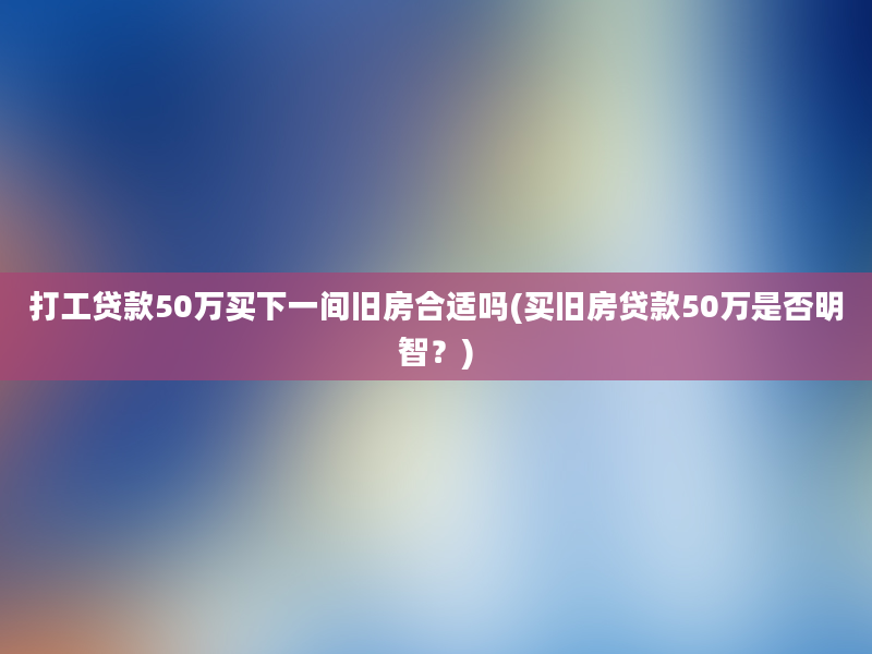 打工贷款50万买下一间旧房合适吗(买旧房贷款50万是否明智？)