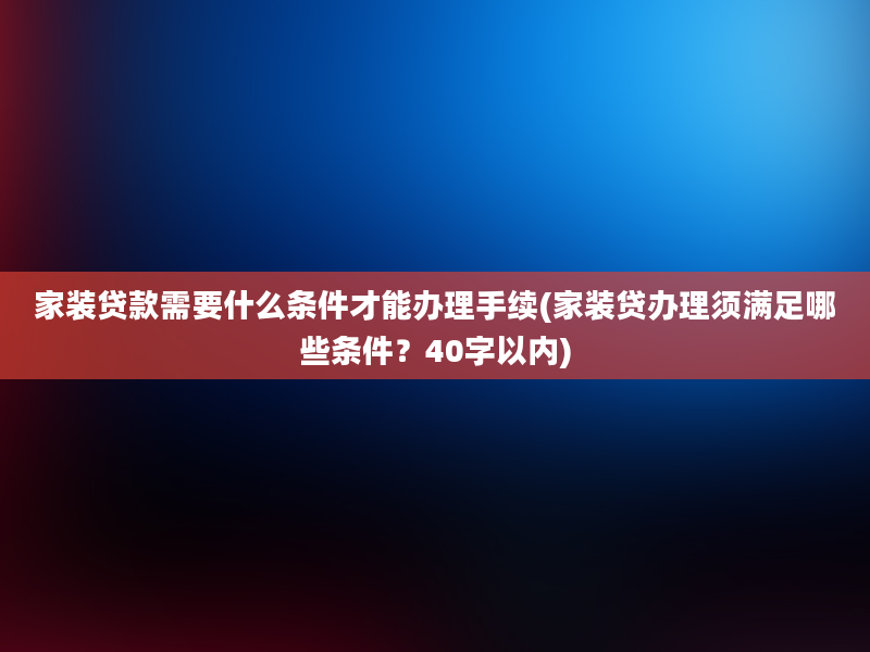 家装贷款需要什么条件才能办理手续(家装贷办理须满足哪些条件？40字以内)