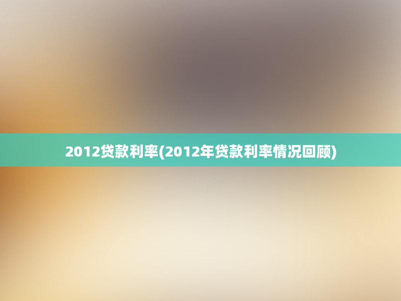 2012贷款利率(2012年贷款利率情况回顾)