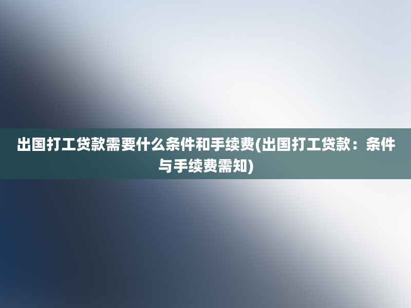 出国打工贷款需要什么条件和手续费(出国打工贷款：条件与手续费需知)