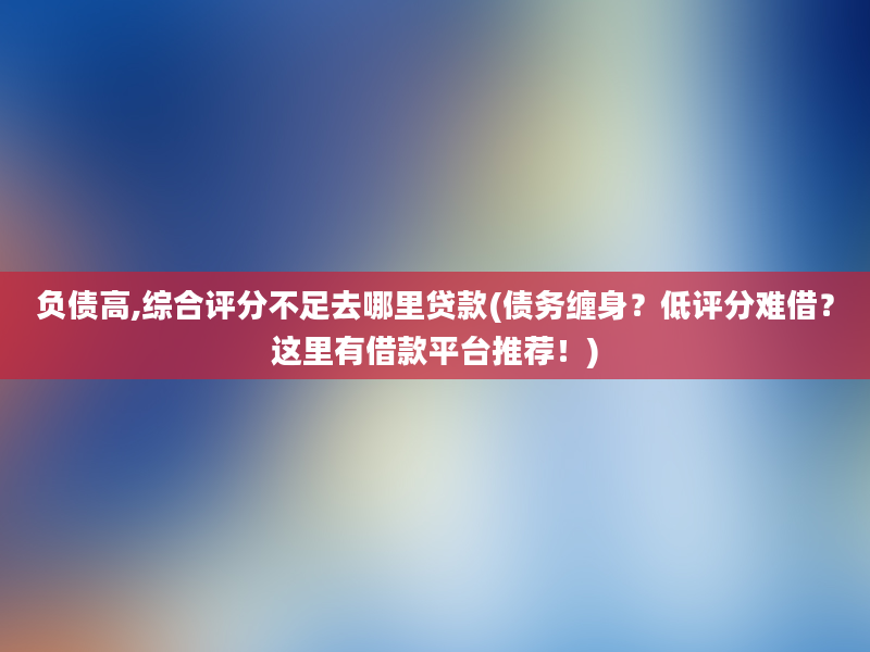 负债高,综合评分不足去哪里贷款(债务缠身？低评分难借？这里有借款平台推荐！)