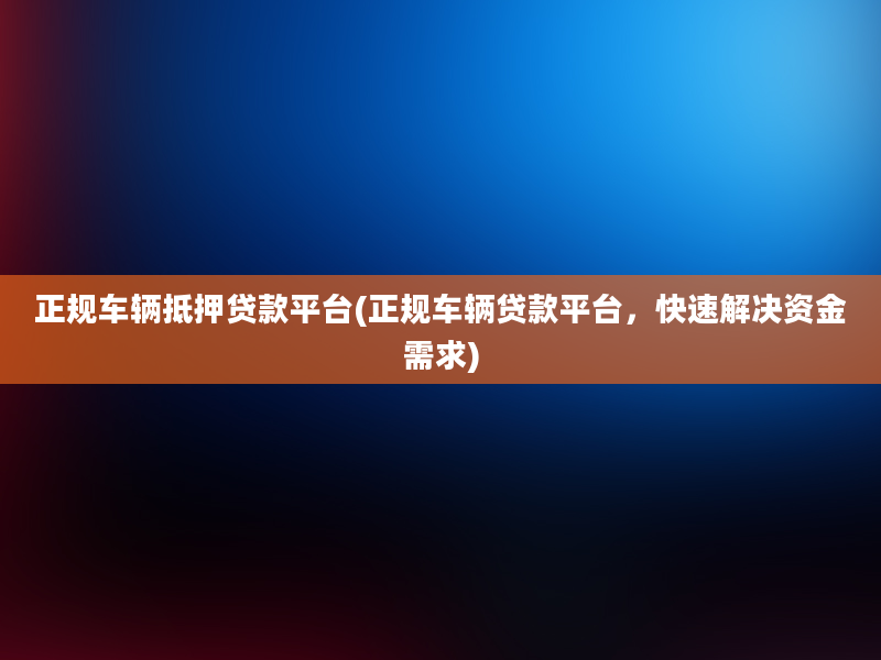 正规车辆抵押贷款平台(正规车辆贷款平台，快速解决资金需求)