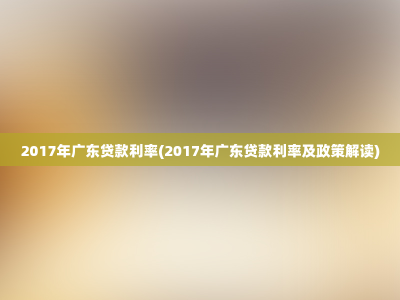 2017年广东贷款利率(2017年广东贷款利率及政策解读)