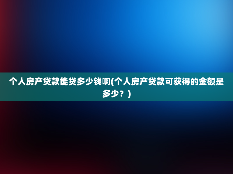 个人房产贷款能贷多少钱啊(个人房产贷款可获得的金额是多少？)