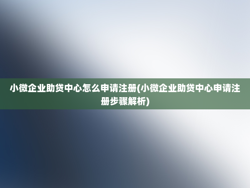 小微企业助贷中心怎么申请注册(小微企业助贷中心申请注册步骤解析)