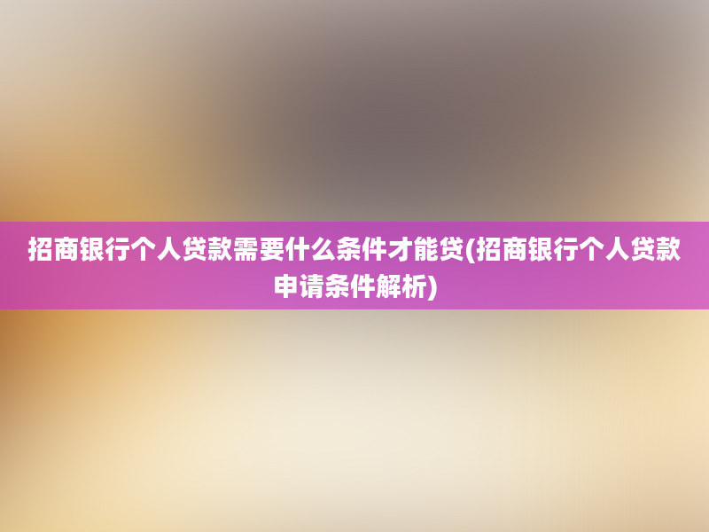 招商银行个人贷款需要什么条件才能贷(招商银行个人贷款申请条件解析)