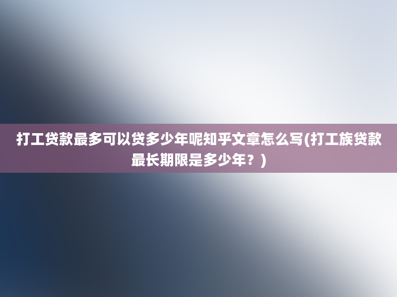 打工贷款最多可以贷多少年呢知乎文章怎么写(打工族贷款最长期限是多少年？)