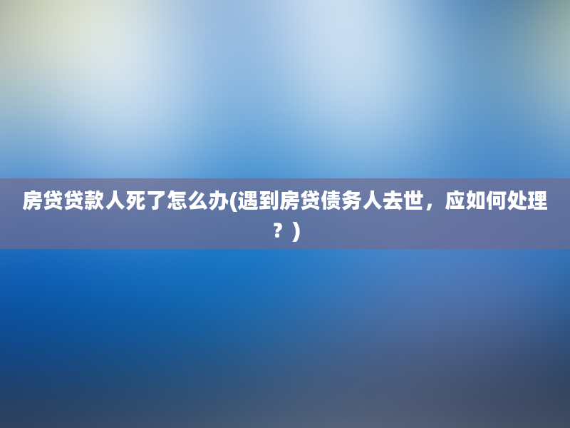 房贷贷款人死了怎么办(遇到房贷债务人去世，应如何处理？)