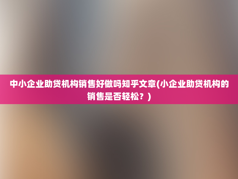 中小企业助贷机构销售好做吗知乎文章(小企业助贷机构的销售是否轻松？)