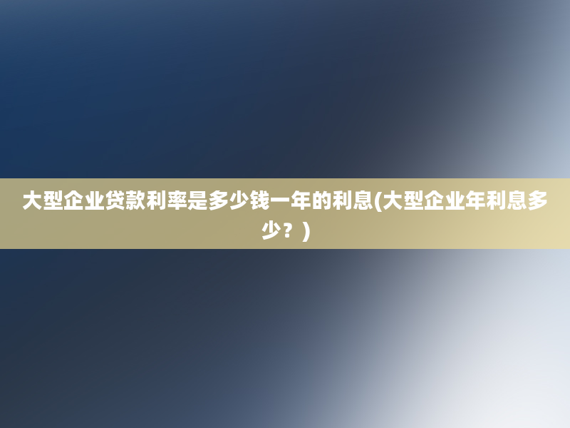 大型企业贷款利率是多少钱一年的利息(大型企业年利息多少？)