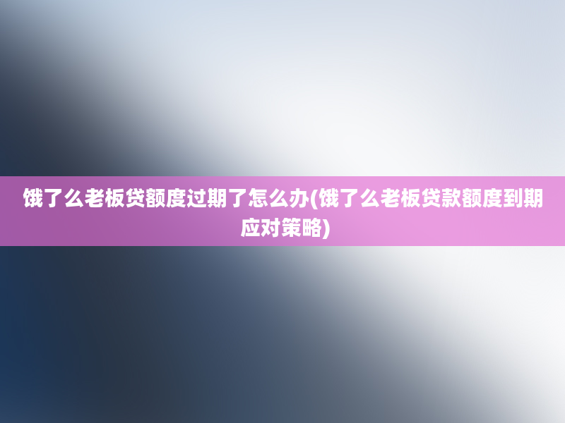 饿了么老板贷额度过期了怎么办(饿了么老板贷款额度到期 应对策略)