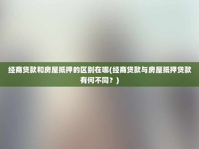 经商贷款和房屋抵押的区别在哪(经商贷款与房屋抵押贷款有何不同？)