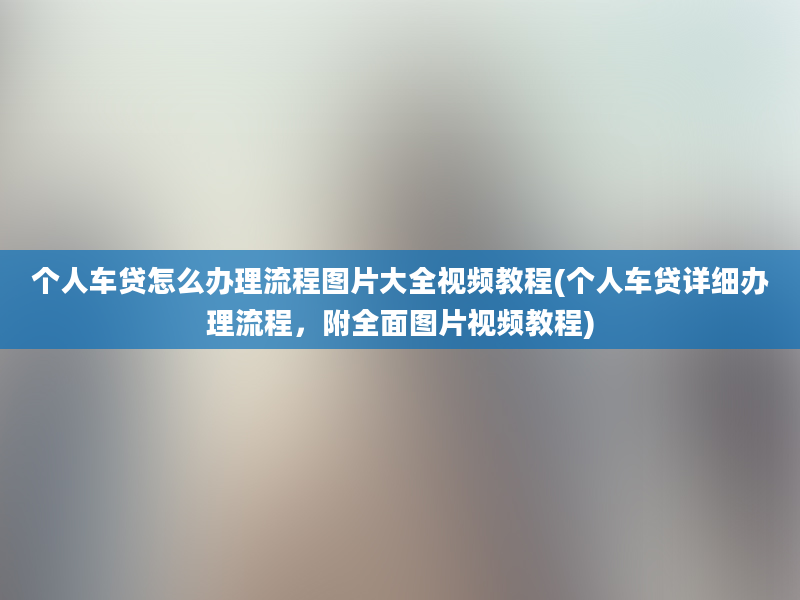 个人车贷怎么办理流程图片大全视频教程(个人车贷详细办理流程，附全面图片视频教程)