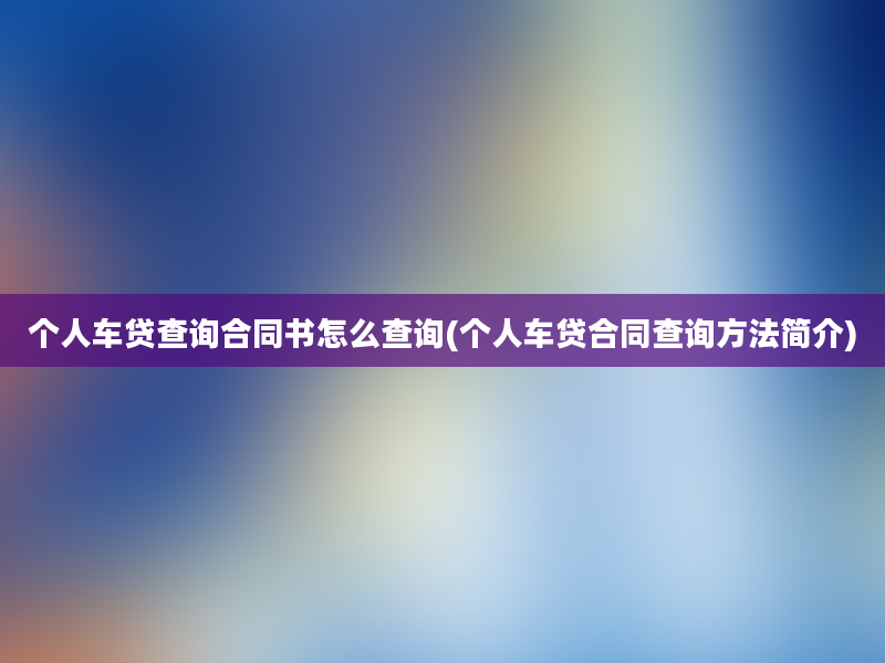 个人车贷查询合同书怎么查询(个人车贷合同查询方法简介)