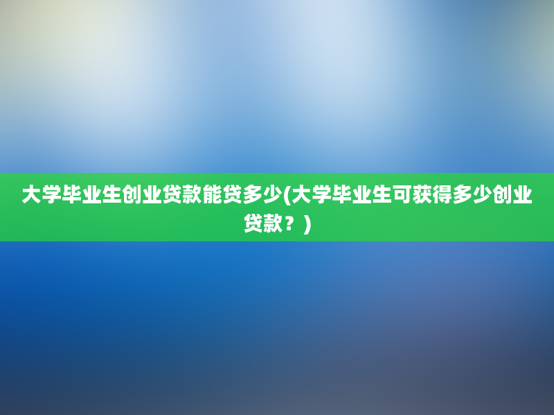 大学毕业生创业贷款能贷多少(大学毕业生可获得多少创业贷款？)