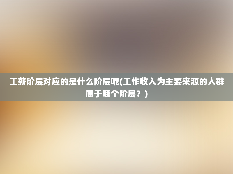 工薪阶层对应的是什么阶层呢(工作收入为主要来源的人群属于哪个阶层？)