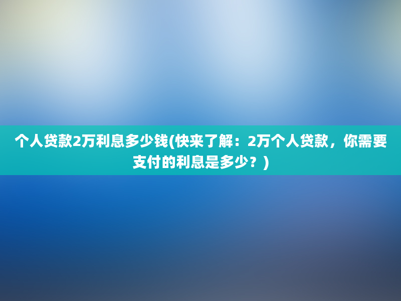 个人贷款2万利息多少钱(快来了解：2万个人贷款，你需要支付的利息是多少？)