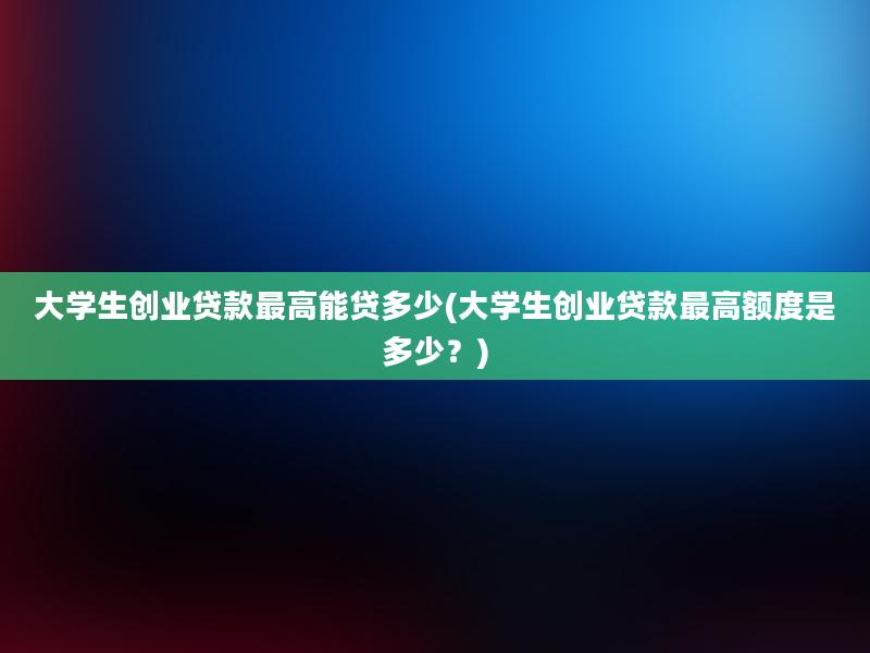 大学生创业贷款最高能贷多少(大学生创业贷款最高额度是多少？)