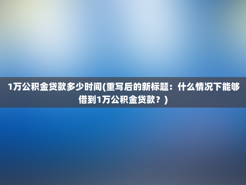 1万公积金贷款多少时间(重写后的新标题：什么情况下能够借到1万公积金贷款？)