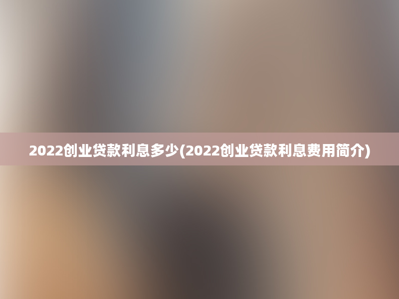 2022创业贷款利息多少(2022创业贷款利息费用简介)