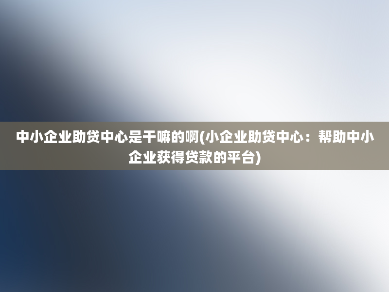 中小企业助贷中心是干嘛的啊(小企业助贷中心：帮助中小企业获得贷款的平台)