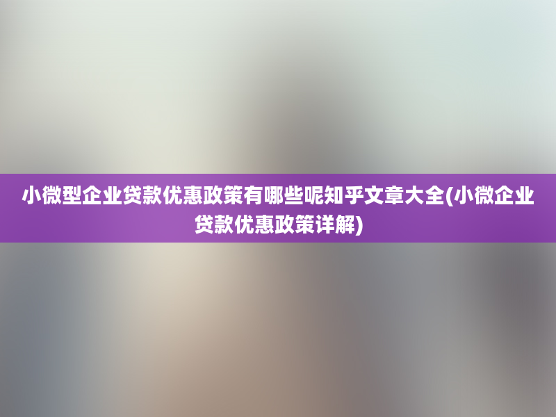 小微型企业贷款优惠政策有哪些呢知乎文章大全(小微企业贷款优惠政策详解)