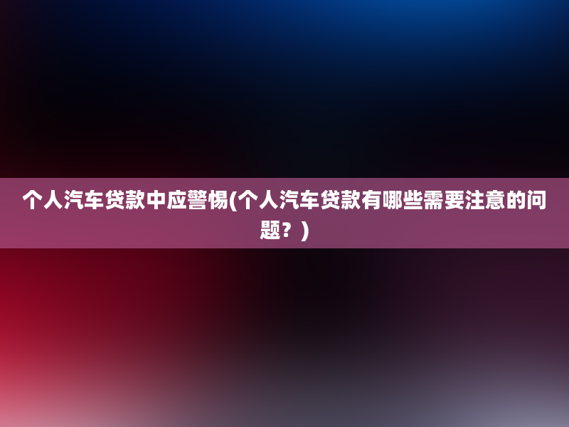 个人汽车贷款中应警惕(个人汽车贷款有哪些需要注意的问题？)