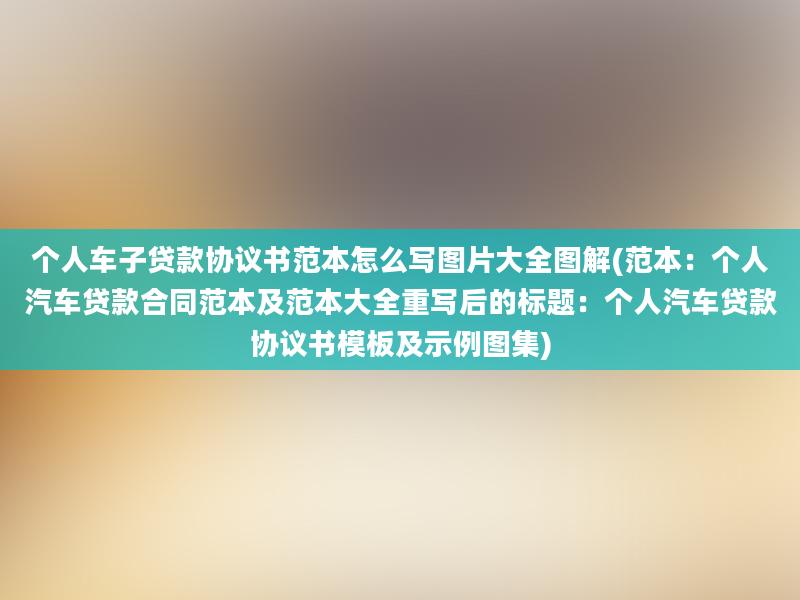 个人车子贷款协议书范本怎么写图片大全图解(范本：个人汽车贷款合同范本及范本大全重写后的标题：个人汽车贷款协议书模板及示例图集)