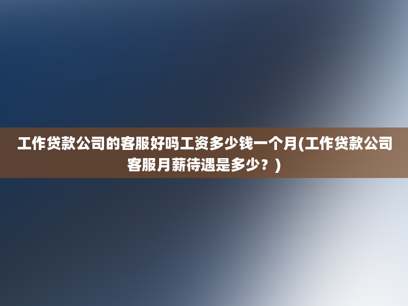 工作贷款公司的客服好吗工资多少钱一个月(工作贷款公司客服月薪待遇是多少？)