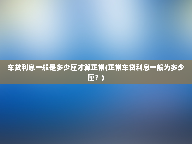 车贷利息一般是多少厘才算正常(正常车贷利息一般为多少厘？)