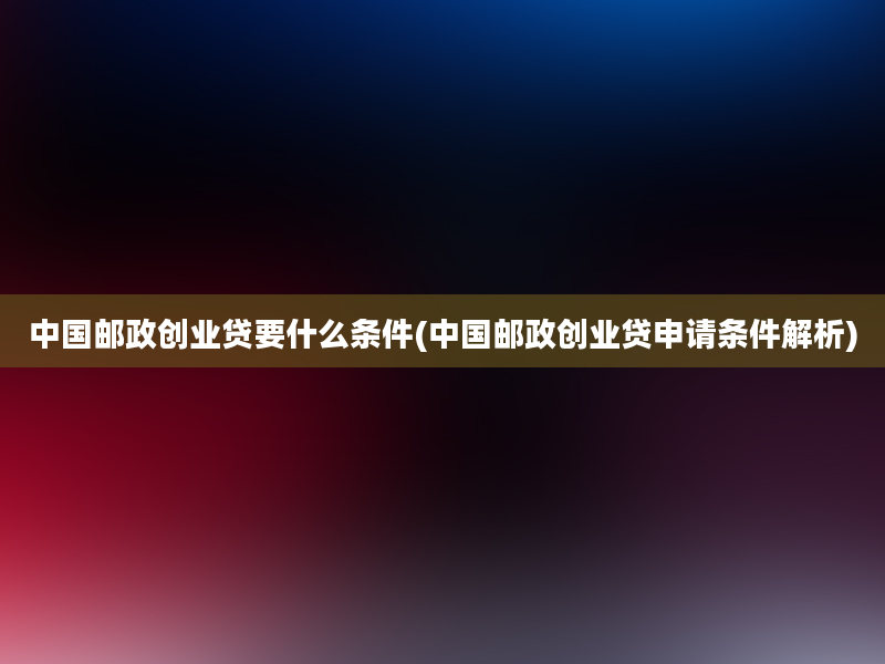 中国邮政创业贷要什么条件(中国邮政创业贷申请条件解析)