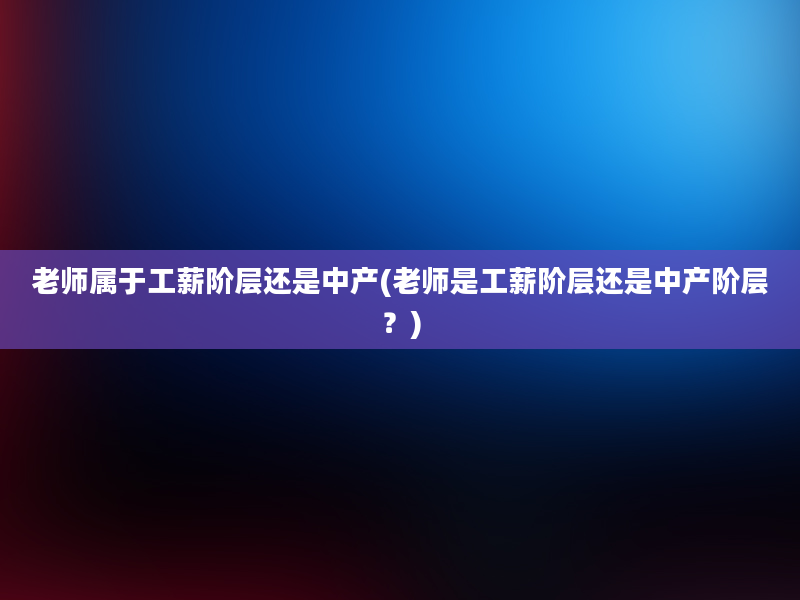 老师属于工薪阶层还是中产(老师是工薪阶层还是中产阶层？)