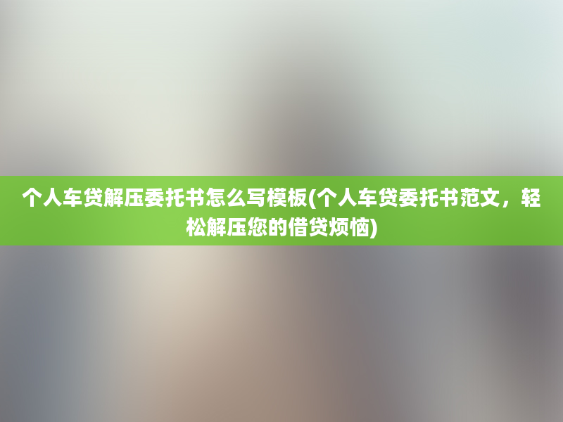 个人车贷解压委托书怎么写模板(个人车贷委托书范文，轻松解压您的借贷烦恼)