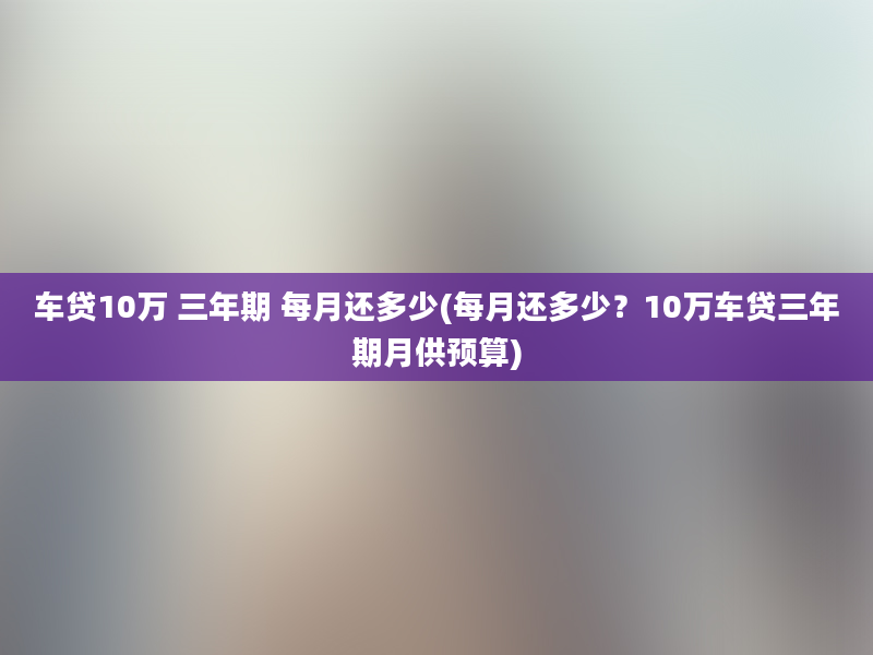 车贷10万 三年期 每月还多少(每月还多少？10万车贷三年期月供预算)