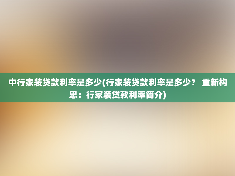 中行家装贷款利率是多少(行家装贷款利率是多少？ 重新构思：行家装贷款利率简介)