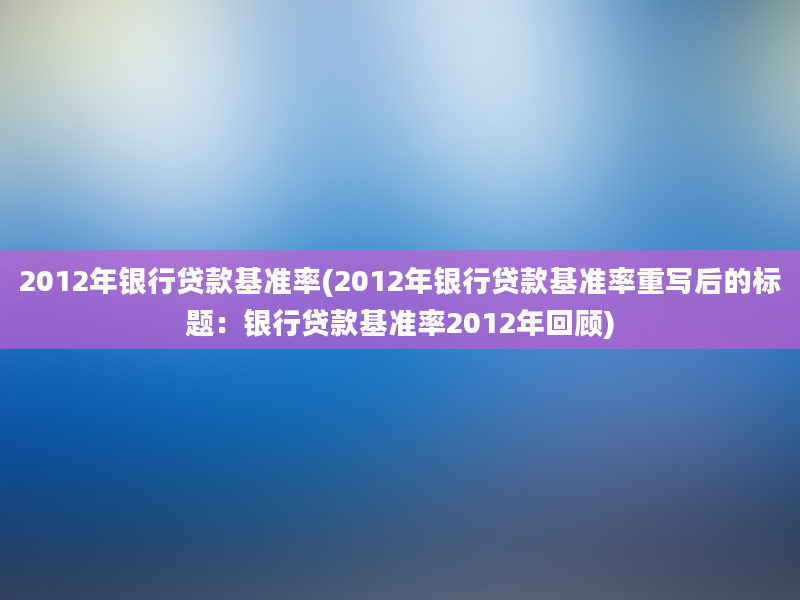 2012年银行贷款基准率(2012年银行贷款基准率重写后的标题：银行贷款基准率2012年回顾)