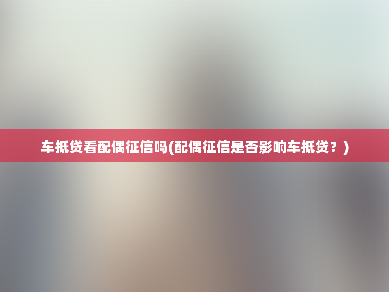 车抵贷看配偶征信吗(配偶征信是否影响车抵贷？)