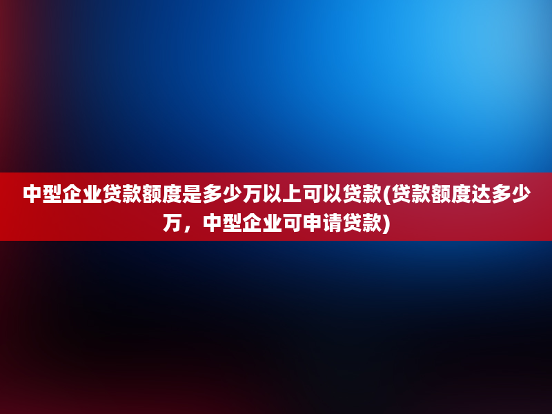 中型企业贷款额度是多少万以上可以贷款(贷款额度达多少万，中型企业可申请贷款)