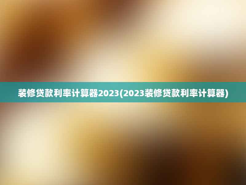 装修贷款利率计算器2023(2023装修贷款利率计算器)