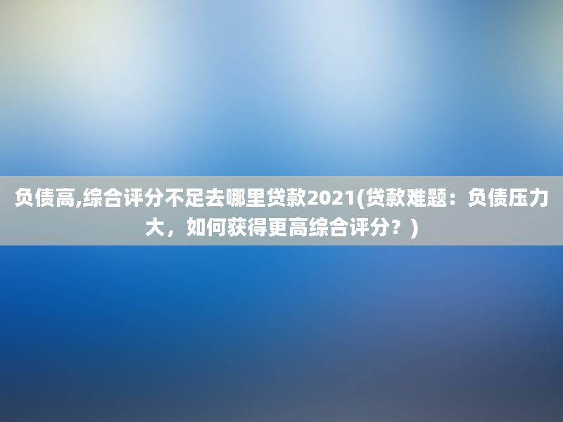 负债高,综合评分不足去哪里贷款2021(贷款难题：负债压力大，如何获得更高综合评分？)