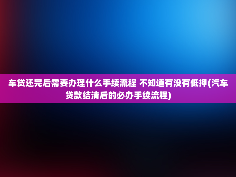 车贷还完后需要办理什么手续流程 不知道有没有低押(汽车贷款结清后的必办手续流程)