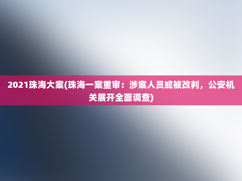 2021珠海大案(珠海一案重审：涉案人员或被改判，公安机关展开全面调查)