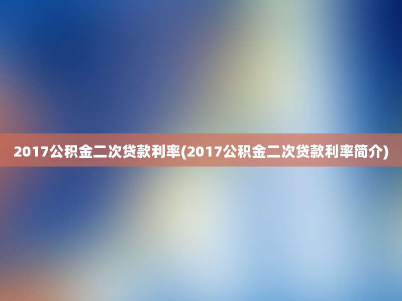 2017公积金二次贷款利率(2017公积金二次贷款利率简介)