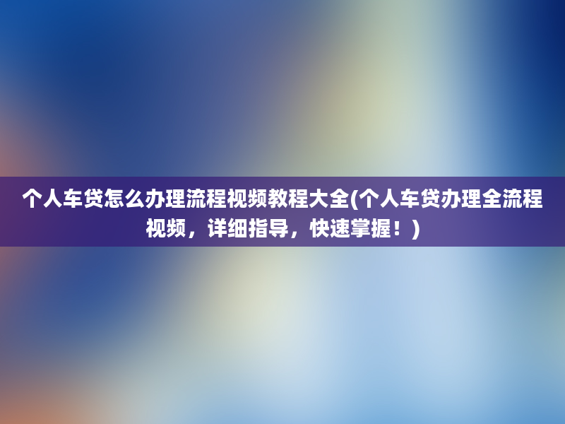 个人车贷怎么办理流程视频教程大全(个人车贷办理全流程视频，详细指导，快速掌握！)