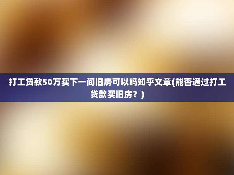 打工贷款50万买下一间旧房可以吗知乎文章(能否通过打工贷款买旧房？)