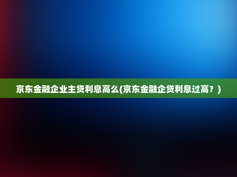 京东金融企业主贷利息高么(京东金融企贷利息过高？)