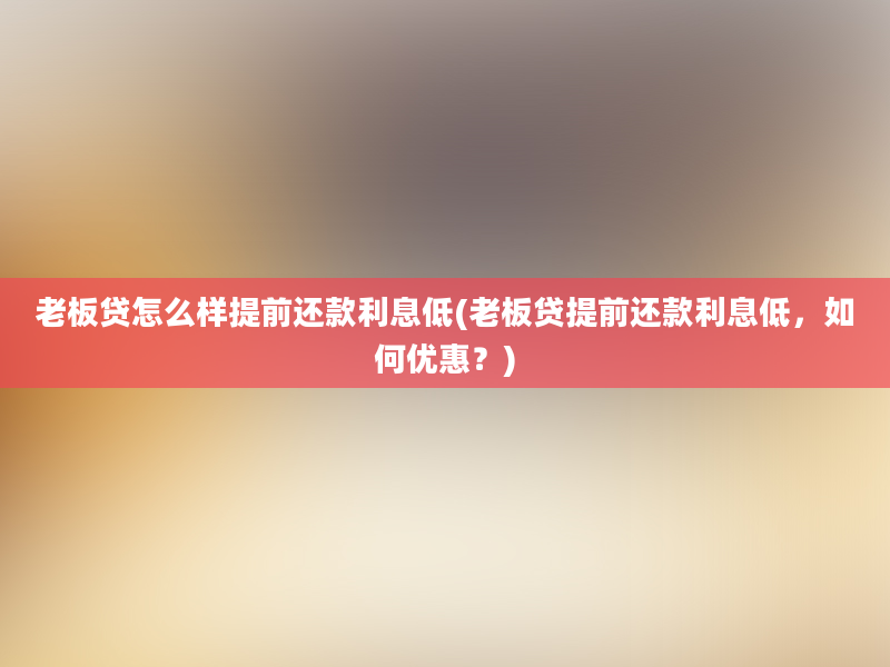 老板贷怎么样提前还款利息低(老板贷提前还款利息低，如何优惠？)