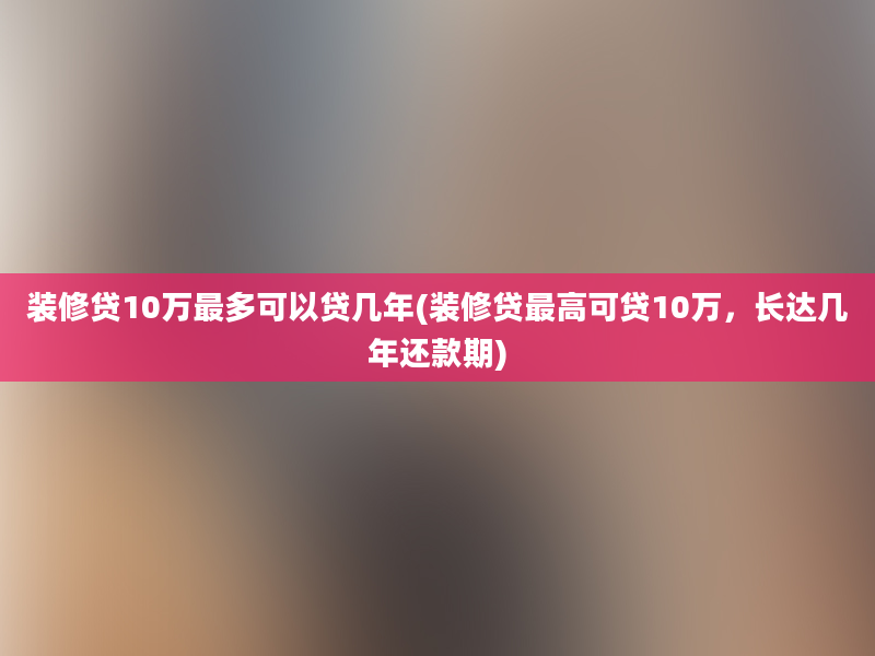 装修贷10万最多可以贷几年(装修贷最高可贷10万，长达几年还款期)